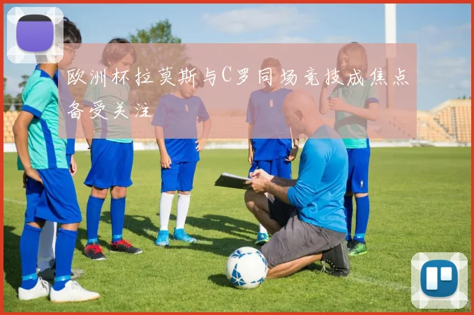 欧洲杯拉莫斯与C罗同场竞技成焦点备受关注