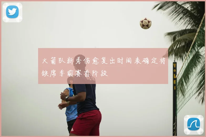 火箭队新秀伤愈复出时间表确定将缺席季前赛首阶段