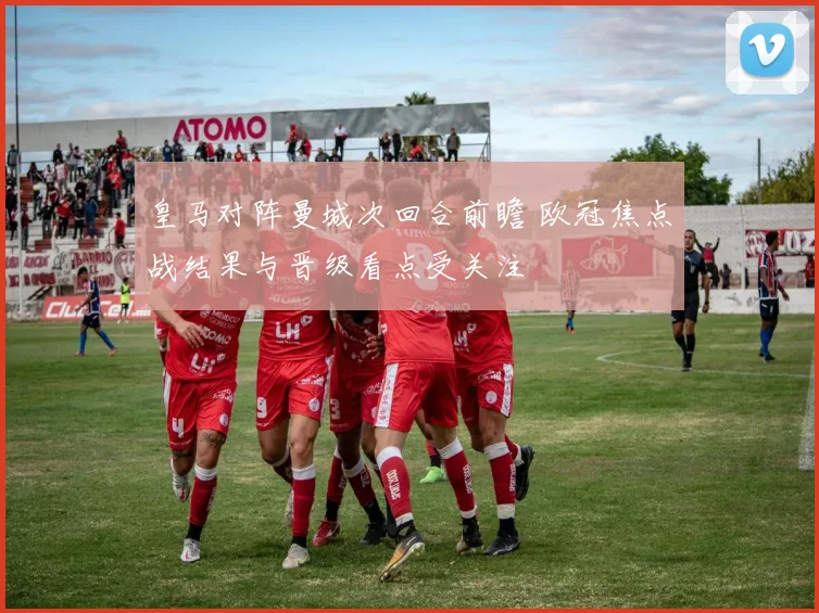 皇马对阵曼城次回合前瞻 欧冠焦点战结果与晋级看点受关注